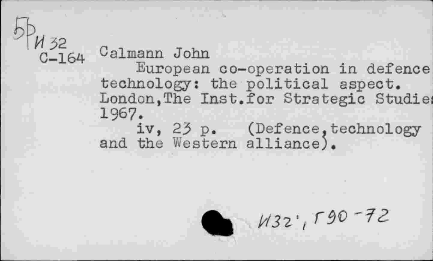 ﻿-qtf 32
C-164
Calmann John
European co-operation in defence technology: the political aspect. London,The Inst.for Strategic Studiei 1967.
iv, 23 p.	(Defence.technology
and the Western alliance;.
1/132't W